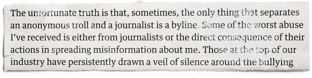 A newspaper cutting that reads: The unfortunate truth is that, sometimes, the only thing that separates an troll and a journalist is a byline. Some of the worst abuse I've received is either from journalists or the direct consequence of their actions in spreading misinformation about me. Those at the top of our industry have persistently drawn a veil of silence around the bullying