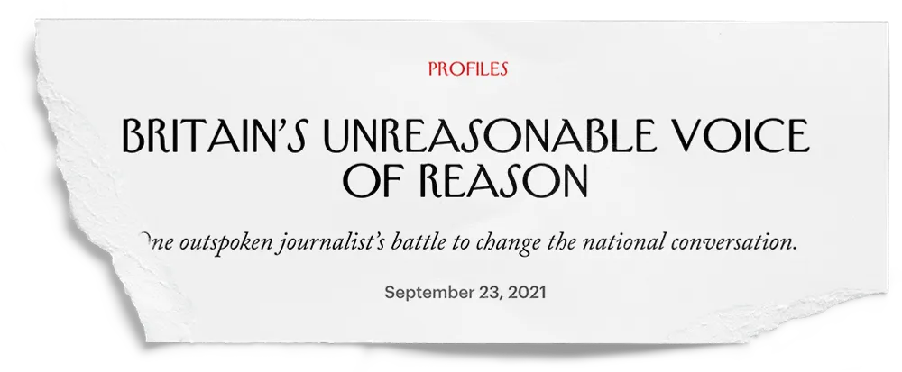 A cutting from a magazine profile, titled: Britain’s Unreasonable Voice of Reason.
        The subtitle reads: ‘One outspoken journalist’s battle to change the national conversation.
        It’s dated September 23, 2021.’