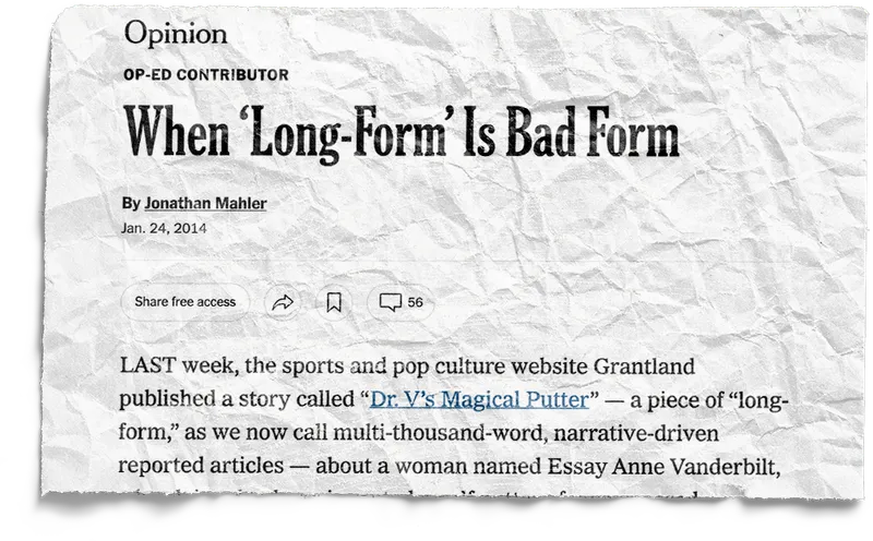 A printed cutting from an NY Times opinion editorial titled ‘When Long-Form is Bad Form’ by Johnathan Mahler, dated January 24, 2014.
        The piece begins:
        Last week, the sports and pop culture website Grantland published a story called "Dr V's Magical Putter" —
        a piece of "longform," as we now call multi-thousand-word, narrative-driven reported articles — about a womman
        named Essay Anne Vanderbilt.
        