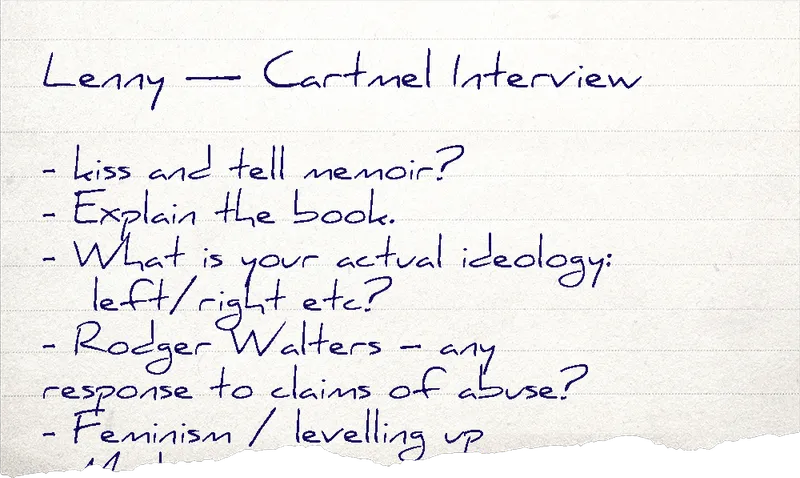 A handwritten note that reads:
            Lenny — Cartmel Interview
            - kiss and tell memoir?
            - Explain the book.
            - What is your actual ideology: left/right etc?
            - Rodger Walters - any response to claims of abuse?
            - Feminism / levelling up