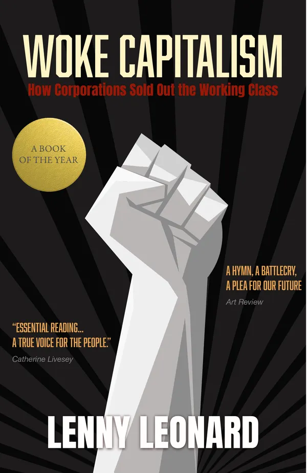 A book cover titled "Woke Capitalism: How Corporations Sold Out the Working Class" by Lenny Leonard.
        The words "A Book of the Year" are featured prominently in a golden sticker on the cover.
        There are two quotes featured on the book.
        The first reads: "Essential reading... a true voice for the people" and is attributed to Catherine Livesey.
        The second reads: "A hymn, a battlecry, a plea for our future" and is attributed to Art Review.
        